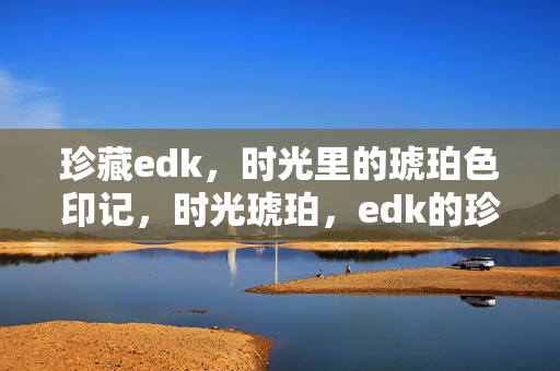 珍藏edk,时光里的琥珀色印记,时光琥珀,edk的珍藏印记 珍藏edk,时光里的琥珀色印记,时光琥珀,edk的珍藏印记