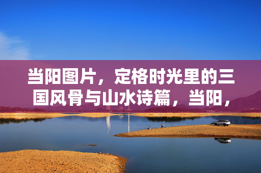 当阳图片,定格时光里的三国风骨与山水诗篇,当阳,时光定格的三国风骨与山水诗篇 当阳图片,定格时光里的三国风骨与山水诗篇,当阳,时光定格的三国风骨与山水诗篇