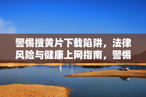 警惕搜黄片下载陷阱，法律风险与健康上网指南，警惕黄片下载陷阱，法律风险与健康上网指南
