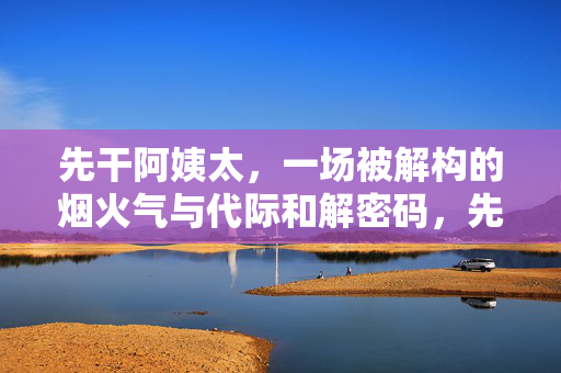 先干阿姨太,一场被解构的烟火气与代际和解密码,先干阿姨太,烟火气解构与代际和解的密码 先干阿姨太,一场被解构的烟火气与代际和解密码,先干阿姨太,烟火气解构与代际和解的密码