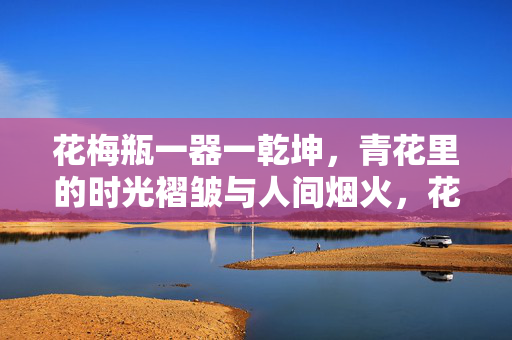 花梅瓶一器一乾坤,青花里的时光褶皱与人间烟火,花梅瓶,青花藏乾坤,烟火照时光 花梅瓶一器一乾坤,青花里的时光褶皱与人间烟火,花梅瓶,青花藏乾坤,烟火照时光