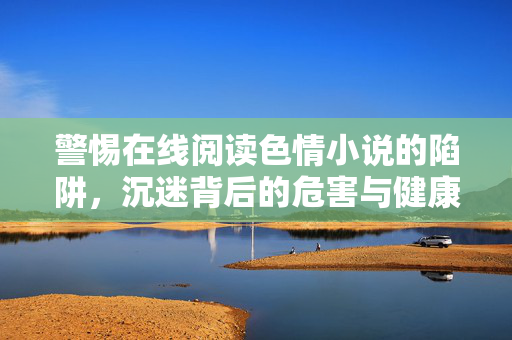 警惕在线阅读色情小说的陷阱,沉迷背后的危害与健康阅读的倡导,警惕在线色情小说陷阱,沉迷危害与健康阅读倡导 警惕在线阅读色情小说的陷阱,沉迷背后的危害与健康阅读的倡导,警惕在线色情小说陷阱,沉迷危害与健康阅读倡导