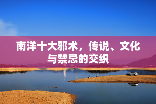 南洋十大邪术,传说、文化与禁忌的交织 南洋十大邪术,传说、文化与禁忌的交织