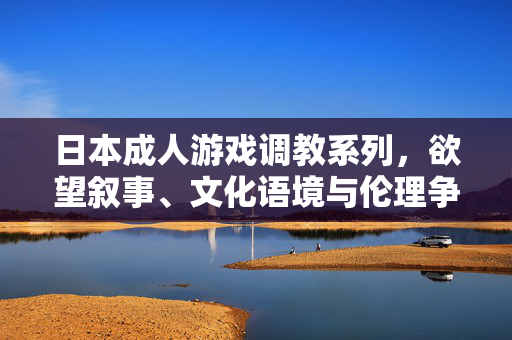 日本成人游戏调教系列，欲望叙事、文化语境与伦理争议，日本成人游戏调教系列，欲望叙事、文化语境与伦理争议