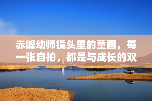 赤峰幼师镜头里的童画，每一张自拍，都是与成长的双向告白，赤峰幼师镜头里的童画，成长的双向告白