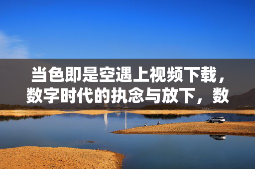 当色即是空遇上视频下载,数字时代的执念与放下,数字时代的色即是空,视频下载中的执念与放下 当色即是空遇上视频下载,数字时代的执念与放下,数字时代的色即是空,视频下载中的执念与放下