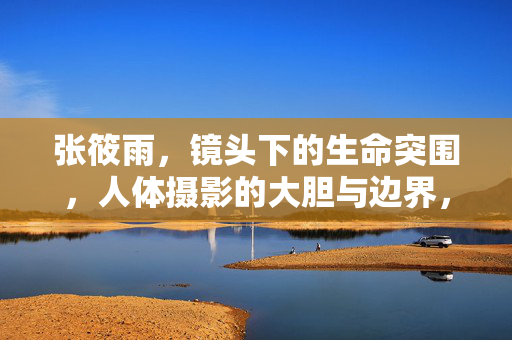 张筱雨，镜头下的生命突围，人体摄影的大胆与边界，张筱雨，镜头下的生命突围与人体摄影边界