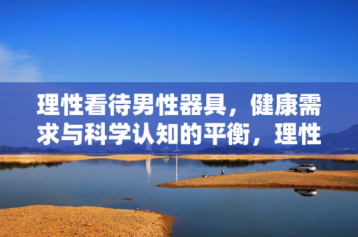 理性看待男性器具,健康需求与科学认知的平衡,理性看待男性器具,健康需求与科学认知的平衡 理性看待男性器具,健康需求与科学认知的平衡,理性看待男性器具,健康需求与科学认知的平衡