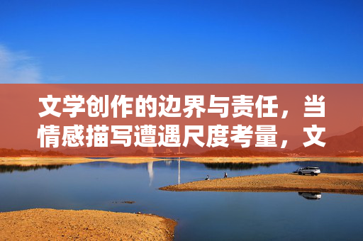 文学创作的边界与责任,当情感描写遭遇尺度考量,文学创作的边界,情感描写的尺度与责任 文学创作的边界与责任,当情感描写遭遇尺度考量,文学创作的边界,情感描写的尺度与责任