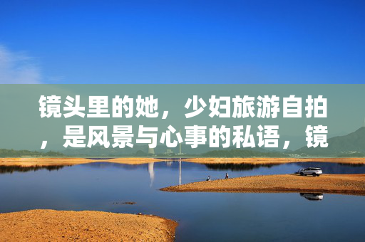 镜头里的她,少妇旅游自拍,是风景与心事的私语,镜中风景,心事私语,少妇自拍 镜头里的她,少妇旅游自拍,是风景与心事的私语,镜中风景,心事私语,少妇自拍