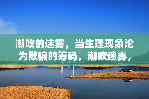 潮吹的迷雾,当生理现象沦为欺骗的筹码,潮吹迷雾,生理现象沦为欺骗的筹码 潮吹的迷雾,当生理现象沦为欺骗的筹码,潮吹迷雾,生理现象沦为欺骗的筹码