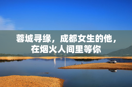 蓉城寻缘,成都女生的他,在烟火人间里等你 蓉城寻缘,成都女生的他,在烟火人间里等你