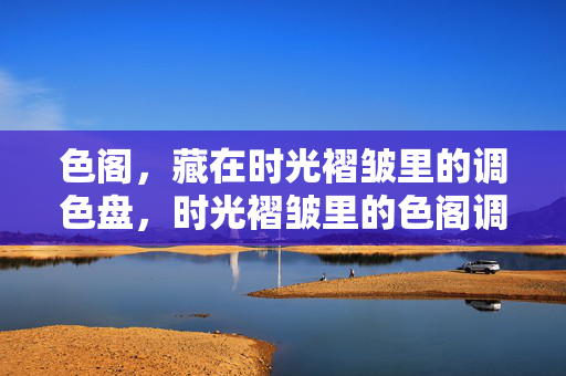 色阁,藏在时光褶皱里的调色盘,时光褶皱里的色阁调色盘 色阁,藏在时光褶皱里的调色盘,时光褶皱里的色阁调色盘