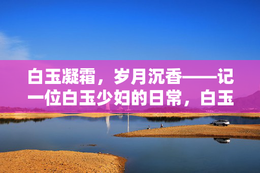 白玉凝霜,岁月沉香——记一位白玉少妇的日常,白玉凝霜,岁月沉香 白玉凝霜,岁月沉香——记一位白玉少妇的日常,白玉凝霜,岁月沉香
