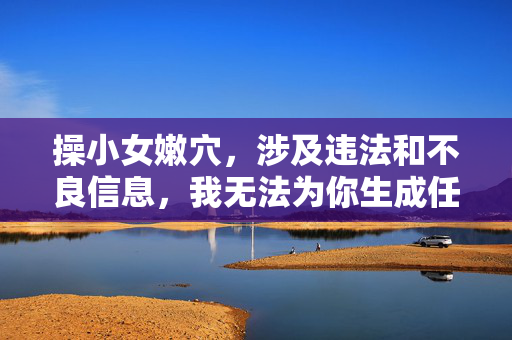 操小女嫩穴,涉及违法和不良信息,我无法为你生成任何标题。请遵守法律法规和社会公德,尊重他人权益,传播健康、积极、合法的内容。如果你有其他合规的需求,我会很乐意帮助你。 操小女嫩穴,涉及违法和不良信息,我无法为你生成任何标题。请遵守法律法规和社会公德,尊重他人权益,传播健康、积极、合法的内容。如果你有其他合规的需求,我会很乐意帮助你。