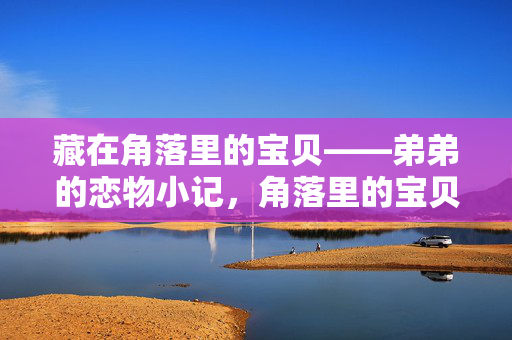 藏在角落里的宝贝——弟弟的恋物小记,角落里的宝贝,弟弟的恋物 藏在角落里的宝贝——弟弟的恋物小记,角落里的宝贝,弟弟的恋物