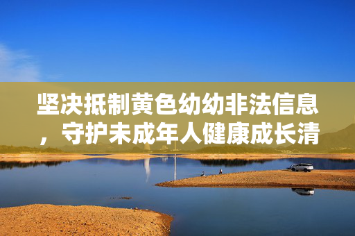 坚决抵制黄色幼幼非法信息,守护未成年人健康成长清朗空间,抵制非法信息 守护未成年人清朗空间 坚决抵制黄色幼幼非法信息,守护未成年人健康成长清朗空间,抵制非法信息 守护未成年人清朗空间