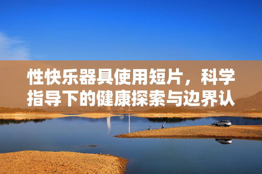 性快乐器具使用短片,科学指导下的健康探索与边界认知,科学指导下的性快乐器具使用,健康探索与边界认知 性快乐器具使用短片,科学指导下的健康探索与边界认知,科学指导下的性快乐器具使用,健康探索与边界认知