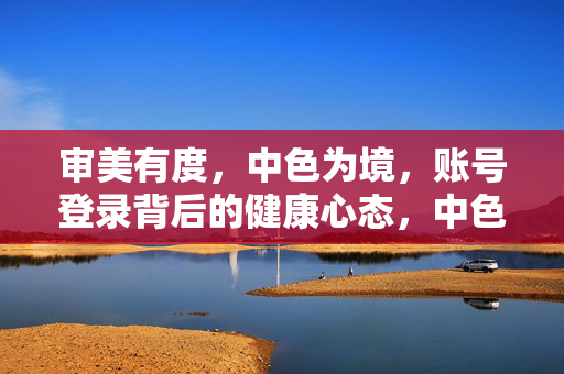 审美有度,中色为境,账号登录背后的健康心态,中色为境,心态有度,账号登录的审美平和 审美有度,中色为境,账号登录背后的健康心态,中色为境,心态有度,账号登录的审美平和