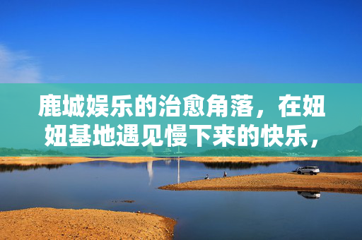 鹿城娱乐的治愈角落，在妞妞基地遇见慢下来的快乐，鹿城妞妞基地，治愈角落的慢快乐
