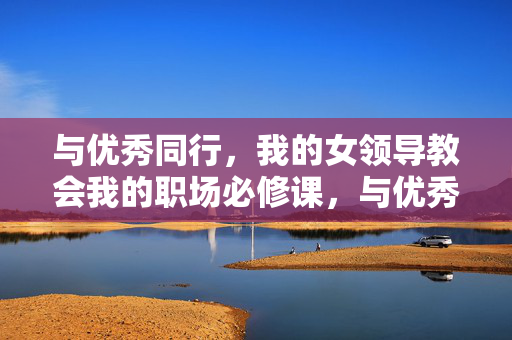 与优秀同行,我的女领导教会我的职场必修课,与优秀同行,女领导教会我的职场必修课 与优秀同行,我的女领导教会我的职场必修课,与优秀同行,女领导教会我的职场必修课