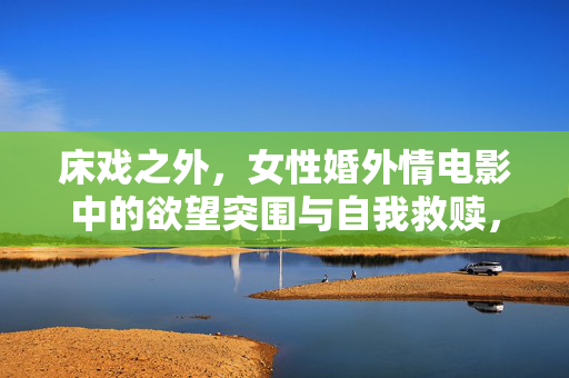 床戏之外，女性婚外情电影中的欲望突围与自我救赎，床戏之外，女性婚外情的欲望突围与自我救赎