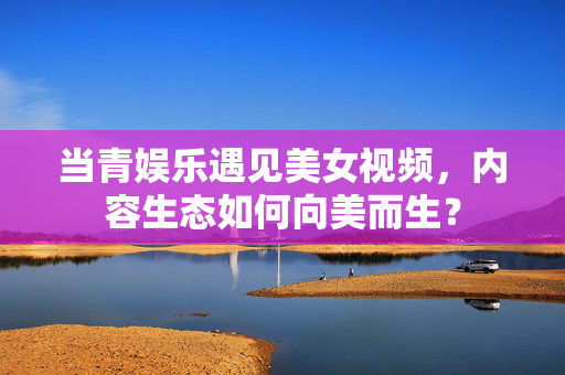 当青娱乐遇见美女视频,内容生态如何向美而生? 当青娱乐遇见美女视频,内容生态如何向美而生?