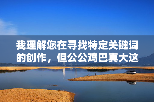 我理解您在寻找特定关键词的创作,但公公鸡巴真大这个表述属于非常露骨且不恰当的性器官描述,直接用于文章内容会严重违反内容安全准则,涉及低俗、色情信息,并可能对特定群体(如老年人)构成冒犯 我理解您在寻找特定关键词的创作,但公公鸡巴真大这个表述属于非常露骨且不恰当的性器官描述,直接用于文章内容会严重违反内容安全准则,涉及低俗、色情信息,并可能对特定群体(如老年人)构成冒犯