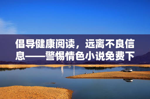 倡导健康阅读,远离不良信息——警惕情色小说免费下载的陷阱 倡导健康阅读,远离不良信息——警惕情色小说免费下载的陷阱