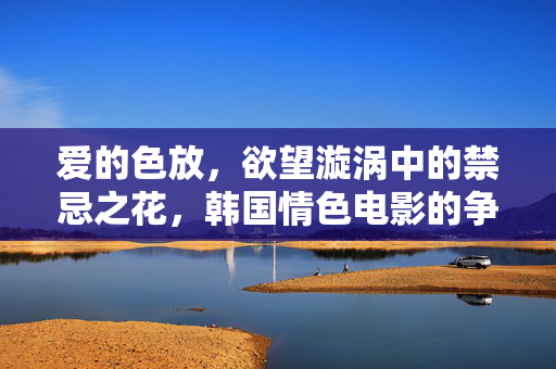 爱的色放,欲望漩涡中的禁忌之花,韩国情色电影的争议与救赎,欲望漩涡中的禁忌之花,韩国情色电影的争议与救赎 爱的色放,欲望漩涡中的禁忌之花,韩国情色电影的争议与救赎,欲望漩涡中的禁忌之花,韩国情色电影的争议与救赎