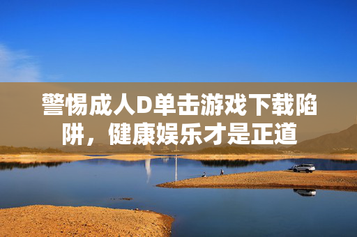 警惕成人D单击游戏下载陷阱,健康娱乐才是正道 警惕成人D单击游戏下载陷阱,健康娱乐才是正道