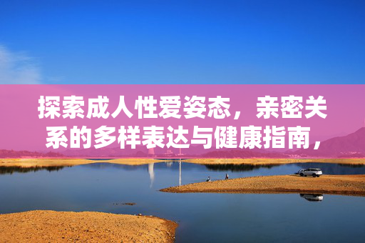 探索成人性爱姿态,亲密关系的多样表达与健康指南,成人性爱姿态,亲密关系的多样表达与健康指南 探索成人性爱姿态,亲密关系的多样表达与健康指南,成人性爱姿态,亲密关系的多样表达与健康指南