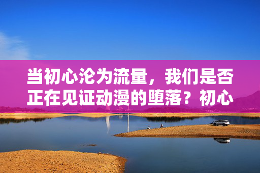 当初心沦为流量,我们是否正在见证动漫的堕落?初心沦为流量,动漫是否正在堕落? 当初心沦为流量,我们是否正在见证动漫的堕落?初心沦为流量,动漫是否正在堕落?