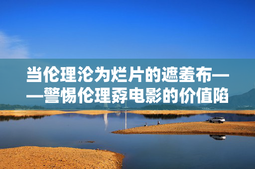 当伦理沦为烂片的遮羞布——警惕伦理孬电影的价值陷阱，伦理沦为烂片的遮羞布，警惕价值陷阱