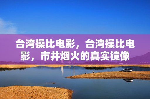 台湾操比电影,台湾操比电影,市井烟火的真实镜像 台湾操比电影,台湾操比电影,市井烟火的真实镜像