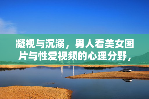 凝视与沉溺,男人看美女图片与性爱视频的心理分野,凝视与沉溺,美女图片与性爱视频的心理分野 凝视与沉溺,男人看美女图片与性爱视频的心理分野,凝视与沉溺,美女图片与性爱视频的心理分野