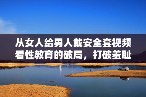从女人给男人戴安全套视频看性教育的破局,打破羞耻,传递责任,从她为戴套视频看性教育破局,打破羞耻,传递责任 从女人给男人戴安全套视频看性教育的破局,打破羞耻,传递责任,从她为戴套视频看性教育破局,打破羞耻,传递责任