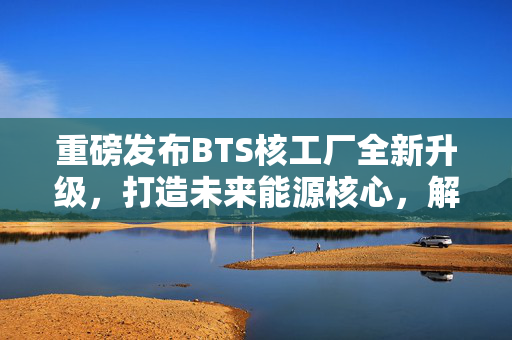 重磅发布BTS核工厂全新升级,打造未来能源核心,解锁策略新高度! 重磅发布BTS核工厂全新升级,打造未来能源核心,解锁策略新高度!