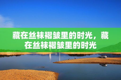 藏在丝袜褶皱里的时光,藏在丝袜褶皱里的时光 藏在丝袜褶皱里的时光,藏在丝袜褶皱里的时光