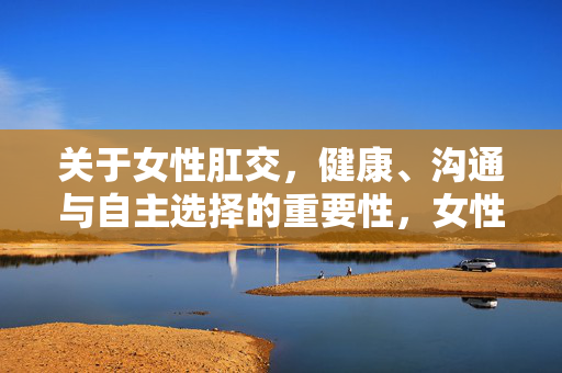 关于女性肛交,健康、沟通与自主选择的重要性,女性肛交,健康、沟通与自主选择的重要性 关于女性肛交,健康、沟通与自主选择的重要性,女性肛交,健康、沟通与自主选择的重要性