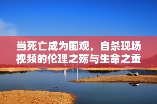 当死亡成为围观,自杀现场视频的伦理之殇与生命之重,自杀视频围观,伦理之殇与生命之重 当死亡成为围观,自杀现场视频的伦理之殇与生命之重,自杀视频围观,伦理之殇与生命之重