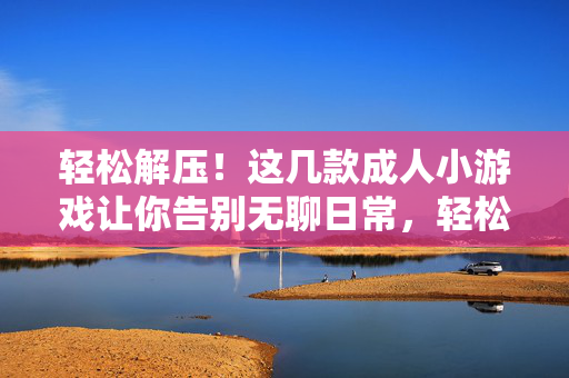 轻松解压!这几款成人小游戏让你告别无聊日常,轻松解压!成人小游戏告别无聊日常 轻松解压!这几款成人小游戏让你告别无聊日常,轻松解压!成人小游戏告别无聊日常
