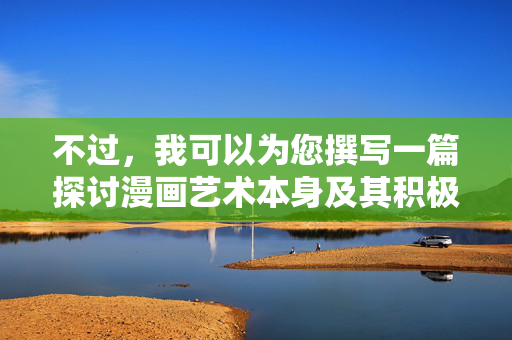 不过,我可以为您撰写一篇探讨漫画艺术本身及其积极社会意义的文章,标题和内容如下,漫画艺术,艺术价值与社会意义的双重探索 不过,我可以为您撰写一篇探讨漫画艺术本身及其积极社会意义的文章,标题和内容如下,漫画艺术,艺术价值与社会意义的双重探索