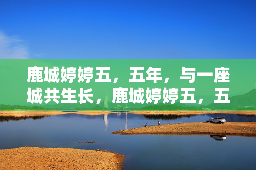 鹿城婷婷五,五年,与一座城共生长,鹿城婷婷五,五年与城共生长 鹿城婷婷五,五年,与一座城共生长,鹿城婷婷五,五年与城共生长