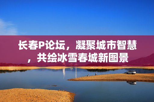 长春P论坛,凝聚城市智慧,共绘冰雪春城新图景 长春P论坛,凝聚城市智慧,共绘冰雪春城新图景