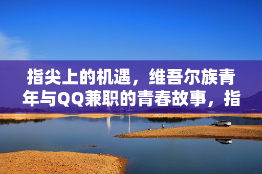 指尖上的机遇,维吾尔族青年与QQ兼职的青春故事,指尖机遇,维吾尔族青年的QQ兼职青春 指尖上的机遇,维吾尔族青年与QQ兼职的青春故事,指尖机遇,维吾尔族青年的QQ兼职青春