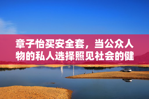 章子怡买安全套,当公众人物的私人选择照见社会的健康认知,章子怡买安全套,公众人物私人选择折射社会健康认知 章子怡买安全套,当公众人物的私人选择照见社会的健康认知,章子怡买安全套,公众人物私人选择折射社会健康认知