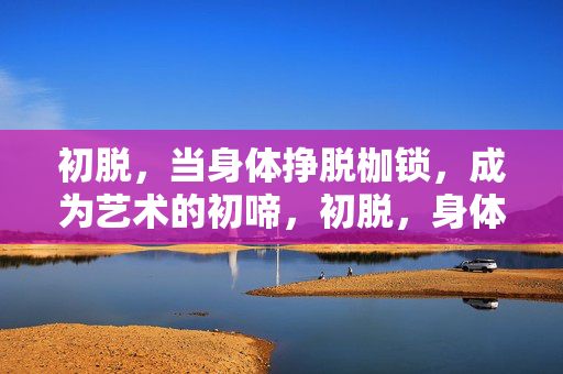 初脱,当身体挣脱枷锁,成为艺术的初啼,初脱,身体挣脱枷锁的艺术初啼 初脱,当身体挣脱枷锁,成为艺术的初啼,初脱,身体挣脱枷锁的艺术初啼