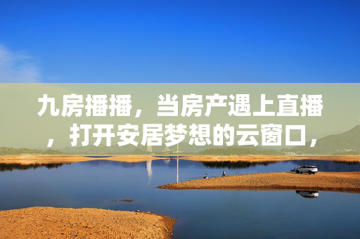 九房播播,当房产遇上直播,打开安居梦想的云窗口,九房播播,房产直播打开安居梦想云窗口 九房播播,当房产遇上直播,打开安居梦想的云窗口,九房播播,房产直播打开安居梦想云窗口