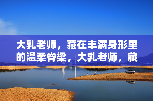 大乳老师，藏在丰满身形里的温柔脊梁，大乳老师，藏在丰满身形里的温柔脊梁
